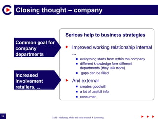 Closing thought – company  Serious  help  to business strategies Common goal for company departments Increased  involvement retailers, ... Improved working relationship internal ... everything starts from within the company different knowledge form different departments (they talk more) gaps can be filled And external  creates goodwill a lot of usefull info consumer  