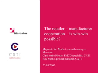 The retailer – manufacturer cooperation – is win-win possible? Mojca Avšič, Market research manager, Mercator Christophe Pirotte, FMCG specialist, CATI Rok Sunko, project manager, CATI 25/05/2005 