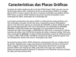 Características das Placas Gráficas	As placas de vídeo modernas são as do tipo SVGA (Super VGA), que por sua vez derivam das placas VGA. A diferença entre as actuais placas SVGA e as antigas placas VGA é o maior número de cores e maiores resoluções que podem utilizar. Além disso, as placas SVGA modernas possuem recursos avançados, como aceleração de vídeo, aceleração 2D e aceleração 3D. 	A principal característica das placas SVGA é a obtenção de modos gráficos com alta resolução e elevado número de cores. Enquanto as placas VGA podiam operar com 256 cores apenas na resolução de 320x200, as placas SVGA do início dos anos 90 apresentavam 256 cores simultâneas nas resoluções de 640x480, 800x600 e 1024x768, desde que equipadas com quantidade suficiente de memória de vídeo. Para chegar a 1024x768 com 256 cores, é necessário 1 MB de memória de vídeo. Com 512 kB de memória de vídeo, é possível utilizar 256 cores até à resolução de 800x600. As placas SVGA produzidas a partir de 1994 passaram a utilizar 2 MB, 4 MB, 8 MB e 16 MB de memória de vídeo, podendo operar com um elevadíssimo número de cores e resoluções mais altas.  	As primeiras placas VGA e SVGA utilizavam o barramento ISA, em versões de 8 e de 16 bits. Rapidamente surgiu o barramento VLB (VESA Local Bus). No final de 1993, surgiram várias placas SVGA VLB. Estas placas dominaram o mercado durante 1994 e até meados de 1995, passando a dar lugar aos modelos PCI. Depois da popularização do Pentium II, passaram a ter bastante sucesso as placas de vídeo com barramento AGP. 