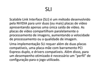 SLIScalableLink Interface (SLI) é um método desenvolvido pela NVIDIA para unir duas (ou mais) placas de vídeo apresentando apenas uma única saída de vídeo. As placas de vídeo compartilham paralelamente o processamento de imagens, aumentando a velocidade de processamento ou a qualidade de imagem.	Uma implementação SLI requer além de duas placas compatíveis, uma placa-mãe com barramento PCI Express duplo, e drivers compatíveis. Além disso, para um desempenho otimizado é necessário um "perfil" de configuração para o jogo utilizado.