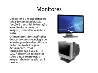 Monitores	O monitor é um dispositivo de saída do computador, cuja função é transmitir informação ao utilizador através da imagem, estimulando assim a visão.	Os monitores são classificados de acordo com a tecnologia de amostragem de vídeo utilizada na formação da imagem. Actualmente, essas tecnologias são duas: CRT e LCD. À superfície do monitor sobre a qual se projecta a imagem chamamos tela, ecrã ou écran.