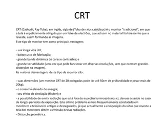 CRTCRT (CathodicRayTube), em inglês, sigla de (Tubo de raios catódicos) é o monitor "tradicional", em que a tela é repetidamente atingida por um feixe de electrões, que actuam no material fosforescente que a reveste, assim formando as imagens.	Este tipo de monitor tem como principais vantagens:	- sua longa vida útil;	- baixo custo de fabricação;	- grande banda dinâmica de cores e contrastes; e	- grande versatilidade (uma vez que pode funcionar em diversas resoluções, sem que ocorram grandes distorções na imagem).	As maiores desvantagens deste tipo de monitor são:	- suas dimensões (um monitor CRT de 20 polegadas pode ter até 50cm de profundidade e pesar mais de 20kg);	- o consumo elevado de energia;	- seu efeito de cintilação (flicker); e	- a possibilidade de emitir radiação que está fora do espectro luminoso (raios x), danosa à saúde no caso de longos períodos de exposição. Este último problema é mais frequentemente constatado em monitores e televisores antigos e desregulados, já que actualmente a composição do vidro que reveste a tela dos monitores detém a emissão dessas radiações.	- Distorção geométrica.