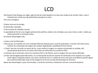 LCDLCD (Liquid Cristal Display, em inglês, sigla de tela de cristal líquido) é um tipo mais moderno de monitor. Nele, a tela é composta por cristais que são polarizados para gerar as cores.Tem como vantagens:O baixo consumo de energia;As dimensões reduzidas;A não-emissão de radiações nocivas;A capacidade de formar uma imagem praticamente perfeita, estável, sem cintilação, que cansa menos a visão - desde que esteja operando na resolução nativa;As maiores desvantagens são:o maior custo de fabricação ;o fato de que, ao trabalhar em uma resolução diferente daquela para a qual foi projectado, o monitor LCD utiliza vários artifícios de composição de imagem que acabam degradando a qualidade final da mesma;o "preto" que ele cria emite um pouco de luz, o que confere à imagem um aspecto acinzentado ou azulado, não apresentando desta forma um preto real similar aos oferecidos nos monitores CRTs;o contraste não é muito bom como nos monitores CRT ou de Plasma, assim a imagem fica com menos definição;um fato não-divulgado pelos fabricantes: se o cristal líquido da tela do monitor for danificado e ficar exposto ao ar, pode emitir alguns compostos tóxicos, tais como o óxido de zinco e o sulfeto de zinco; este será um problema quando alguns dos monitores fabricados hoje em dia chegarem ao fim de sua vida útil (estimada em 20 anos).Apesar das desvantagens supra mencionadas, a venda de monitores e televisores LCD vem crescendo bastante.