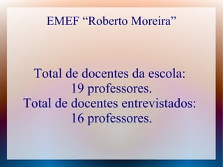 EMEF “Roberto Moreira”



 Total de docentes da escola:
         19 professores.
Total de docentes entrevistados:
         16 professores.
 