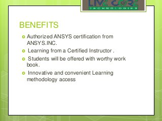 BENEFITS
 Authorized ANSYS certification from
ANSYS.INC.
 Learning from a Certified Instructor .
 Students will be offered with worthy work
book.
 Innovative and convenient Learning
methodology access
 