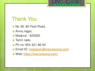 Thank You
 No 38, 80-Feet Road,
 Anna nagar,
 Madurai - 625020
 Tamil nadu
 Ph no: 954 321 86 50
 Email ID: helpdesk@livecorecorp.com
 Web: https://livecorecorp.com/
 