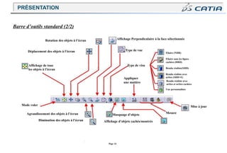 Page 16
Rotation des objets à l’écran Affichage Perpendiculaire à la face sélectionnée
Déplacement des objets à l’écran
Affichage de tous
les objets à l’écran
Mode voler
Agrandissement des objets à l’écran
Diminution des objets à l’écran
Type de vue
Type de visu
Appliquer
une matière
Masquage d’objets
Affichage d’objets cachés/montrés
Filaire (NHR)
Filaire sans les lignes
cachées (HRD)
Rendu réaliste(SHD)
Rendu réaliste avec
arêtes (SHD+E)
Rendu réaliste avec
arêtes et arêtes cachées
Vue personnalisée
Mise à jour
Mesure
Barre d’outils standard (2/2)
PRÉSENTATION
 