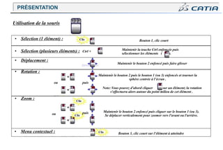 • Sélection (1 élément) :
• Zoom :
Maintenir la touche Ctrl enfoncée puis
sélectionner les éléments ( ).
Maintenir le bouton 2 enfoncé puis faire glisser
• Rotation :
Maintenir le bouton 2 puis le bouton 1 (ou 3) enfoncés et tourner la
sphère centrée à l’écran .
Note: Vous pouvez d'abord cliquer sur un élément; la rotation
s'effectuera alors autour du point milieu de cet élément .
Bouton 1, clic court
ou
• Menu contextuel :
ou
• Sélection (plusieurs éléments) : Ctrl +
• Déplacement :
puis
puis
Utilisation de la souris
1 2 3
Clic
Clic
Clic
Maintenir le bouton 2 enfoncé puis cliquer sur le bouton 1 (ou 3).
Se déplacer verticalement pour zoomer vers l'avant ou l'arrière.
Clic Bouton 3, clic court sur l’élément à atteindre
PRÉSENTATION
 