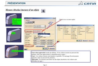 Page 33
Mesure Absolue (mesure d’un objet)
Calcul avec un autre repère
• Exact sinon approximé (mode par défaut) : Si les valeurs exactes ne peuvent être
données, elles sont approximées et identifiées par le signe ~.
• Exact : Les valeurs exactes sont données si possible. Un message d'avertissement
apparaît si elles ne peuvent être données.
• Approximé : les mesures sont faites sur des objets facettisés et les valeurs sont
précédées du signe ~.
PRÉSENTATION
 