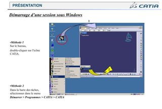 2
Démarrage d’une session sous Windows
1
•Méthode 1
Sur le bureau,
double-cliquer sur l'icône
CATIA.
•Méthode 2
Dans la barre des tâches,
sélectionner dans le menu
Démarrer > Programmes > CATIA > CATIA
PRÉSENTATION
 