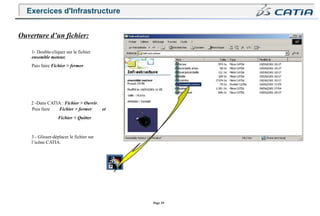 Page 39
Ouverture d’un fichier:
1- Double-cliquer sur le fichier
ensemble moteur.
Puis faire Fichier > fermer
2 -Dans CATIA : Fichier > Ouvrir.
Puis faire Fichier > fermer et
Fichier > Quitter
3 - Glisser-déplacer le fichier sur
l’icône CATIA.
Exercices d'Infrastructure
 