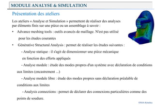 ENSA Kénitra
Présentation des ateliers
Les ateliers « Analyse et Simulation » permettent de réaliser des analyses
par éléments finis sur une pièce ou un assemblage à savoir :
• Advance meshing tools : outils avancés de maillage. N'est pas utilisé
pour les études courantes
• Générative Structural Analysis : permet de réaliser les études suivantes :
- Analyse statique : il s'agit de dimensionner une pièce mécanique
en fonction des efforts appliqués
- Analyse modale : étude des modes propres d'un système avec déclaration de conditions
aux limites (encastrement ...)
- Analyse modale libre : étude des modes propres sans déclaration préalable de
conditions aux limites
- Analysis connections : permet de déclarer des connexions particulières comme des
points de soudure.
MODULE ANALYSE & SIMULATION
 