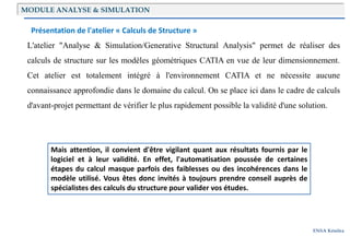 ENSA Kénitra
Présentation de l'atelier « Calculs de Structure »
L'atelier "Analyse & Simulation/Generative Structural Analysis" permet de réaliser des
calculs de structure sur les modèles géométriques CATIA en vue de leur dimensionnement.
Cet atelier est totalement intégré à l'environnement CATIA et ne nécessite aucune
connaissance approfondie dans le domaine du calcul. On se place ici dans le cadre de calculs
d'avant-projet permettant de vérifier le plus rapidement possible la validité d'une solution.
Mais attention, il convient d'être vigilant quant aux résultats fournis par le
logiciel et à leur validité. En effet, l'automatisation poussée de certaines
étapes du calcul masque parfois des faiblesses ou des incohérences dans le
modèle utilisé. Vous êtes donc invités à toujours prendre conseil auprès de
spécialistes des calculs du structure pour valider vos études.
MODULE ANALYSE & SIMULATION
 