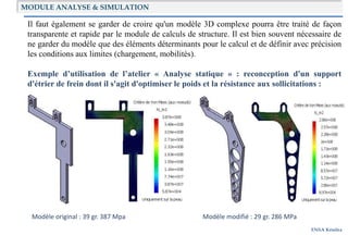 ENSA Kénitra
Il faut également se garder de croire qu'un modèle 3D complexe pourra être traité de façon
transparente et rapide par le module de calculs de structure. Il est bien souvent nécessaire de
ne garder du modèle que des éléments déterminants pour le calcul et de définir avec précision
les conditions aux limites (chargement, mobilités).
Exemple d’utilisation de l’atelier « Analyse statique » : reconception d'un support
d'étrier de frein dont il s'agit d'optimiser le poids et la résistance aux sollicitations :
Modèle original : 39 gr. 387 Mpa Modèle modifié : 29 gr. 286 MPa
MODULE ANALYSE & SIMULATION
 