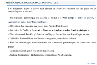 Introduction
ENSA Kénitra
MÉTHODOLOGIE POUR LE CALCUL DE STRUCTURE
Les différentes étapes à suivre pour réaliser un calcul de structure sur une pièce ou un
assemblage est le suivant :
- Modélisation géométrique du système à étudier : « Part design » pour les pièces, «
Assembly design » pour les assemblages
- Affectation d'un matériau aux pièces dans l'atelier Part design :
- Activation de l'atelier « Generative Structural Analysis » puis « Analyse statique »
- Détermination de la taille générale du maillage et éventuellement de maillages locaux
- Définition des conditions aux limites : chargement, contraintes, liaisons
- Pour les assemblages, transformations des contraintes géométriques en connexions entre
pièces
- Maillage automatique et résolution du problème
- Analyse des résultats : déplacements, contraintes de Von Mises etc.
 