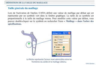 Introduction
ENSA Kénitra
DÉFINITION DE LA TAILLE DU MAILLAGE
Taille générale du maillage
Lors de l'activation de l'atelier, CATIA définit une valeur de maillage par défaut qui est
représentée par un symbole vert dans la fenêtre graphique. La taille de ce symbole est
proportionnelle à la taille du maillage retenu. Pour modifier cette valeur par défaut, vous
pouvez double-cliquer sur le symbole ou rechercher l'item « Maillage » dans l'arbre des
spécifications.
La flèche représente l'erreur maxi admissible entre les
frontières du solide et le maillage obtenu.
 