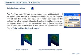 ENSA Kénitra
Taille locale du maillage
Pour l'étude de zone où les variations de contraintes sont importantes, il
est nécessaire de raffiner le maillage localement. Le ou les supports
peuvent être des points, des lignes ou courbes, des faces ou des
surfaces. La valeur indiquée détermine la valeur du maillage imposé sur
ces supports. Cette taille locale apparaît alors dans la fenêtre graphique
sous la forme d'un symbole vert et dans l'arbre des spécifications sous
l'item « Taille maillage locale ». Exemple :
Pas de taille locale Taille locale au niveau de la saignée
DÉFINITION DE LA TAILLE DU MAILLAGE
 