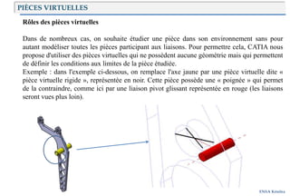 Introduction
ENSA Kénitra
PIÈCES VIRTUELLES
Rôles des pièces virtuelles
Dans de nombreux cas, on souhaite étudier une pièce dans son environnement sans pour
autant modéliser toutes les pièces participant aux liaisons. Pour permettre cela, CATIA nous
propose d'utiliser des pièces virtuelles qui ne possèdent aucune géométrie mais qui permettent
de définir les conditions aux limites de la pièce étudiée.
Exemple : dans l'exemple ci-dessous, on remplace l'axe jaune par une pièce virtuelle dite «
pièce virtuelle rigide », représentée en noir. Cette pièce possède une « poignée » qui permet
de la contraindre, comme ici par une liaison pivot glissant représentée en rouge (les liaisons
seront vues plus loin).
 