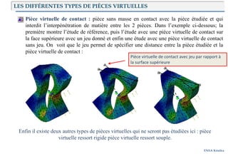 Introduction
ENSA Kénitra
Pièce virtuelle de contact : pièce sans masse en contact avec la pièce étudiée et qui
interdit l’interpénétration de matière entre les 2 pièces. Dans l’exemple ci-dessous; la
première montre l’étude de référence, puis l’étude avec une pièce virtuelle de contact sur
la face supérieure avec un jeu donné et enfin une étude avec une pièce virtuelle de contact
sans jeu. On voit que le jeu permet de spécifier une distance entre la pièce étudiée et la
pièce virtuelle de contact :
Enfin il existe deux autres types de pièces virtuelles qui ne seront pas étudiées ici : pièce
virtuelle ressort rigide pièce virtuelle ressort souple.
Pièce virtuelle de contact avec jeu par rapport à
la surface supérieure
LES DIFFÉRENTES TYPES DE PIÈCES VIRTUELLES
 