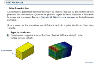Introduction
ENSA Kénitra
RESTRICTIONS
Rôles des restrictions
Les restrictions permettent d'éliminer les degrés de liberté de la pièce ou d'un système afin de
permettre son étude statique. Quand un ou plusieurs degrés de liberté subsistent, CATIA nous
le signale par le message d'erreur « Singularité détectée » au moment de la résolution du
problème.
Il est à noter que les restrictions sont définies à partir de la pièce étudiée ou d'une pièce
virtuelle.
Types de restrictions
Encastrement : supprime tous les degrés de liberté de l’élément désigné : point;
surface ou pièce virtuelle
Encastrement
 