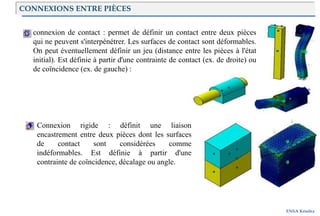 Introduction
ENSA Kénitra
connexion de contact : permet de définir un contact entre deux pièces
qui ne peuvent s'interpénétrer. Les surfaces de contact sont déformables.
On peut éventuellement définir un jeu (distance entre les pièces à l'état
initial). Est définie à partir d'une contrainte de contact (ex. de droite) ou
de coïncidence (ex. de gauche) :
Connexion rigide : définit une liaison
encastrement entre deux pièces dont les surfaces
de contact sont considérées comme
indéformables. Est définie à partir d'une
contrainte de coïncidence, décalage ou angle.
CONNEXIONS ENTRE PIÈCES
 