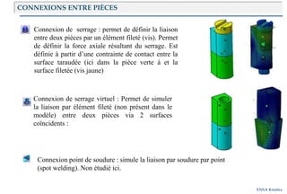 ENSA Kénitra
Connexion de serrage virtuel : Permet de simuler
la liaison par élément fileté (non présent dans le
modèle) entre deux pièces via 2 surfaces
coïncidents :
Connexion point de soudure : simule la liaison par soudure par point
(spot welding). Non étudié ici.
Connexion de serrage : permet de définir la liaison
entre deux pièces par un élément fileté (vis). Permet
de définir la force axiale résultant du serrage. Est
définie à partir d’une contrainte de contact entre la
surface taraudée (ici dans la pièce verte à et la
surface filetée (vis jaune)
CONNEXIONS ENTRE PIÈCES
 