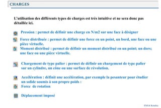 Introduction
ENSA Kénitra
CHARGES
L’utilisation des différents types de charges est très intuitive et ne sera donc pas
détaillée ici.
Pression : permet de définir une charge en N/m2 sur une face à désigner
Force distribuée : permet de définir une force en un point, un bord, une face ou une
pièce virtuelle.
Moment distribué : permet de définir un moment distribué en un point; un dors;
une face ou une pièce virtuelle.
Chargement de type palier : permet de définir un chargement de type palier
sur un cylindre, un cône ou une surface de révolution.
Accélération : définit une accélération, par exemple la pesanteur pour étudier
un solide soumis à son propre poids :
Force de rotation
Déplacement imposé
 