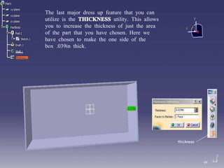 The last major dress up feature that you can utilize is the  THICKNESS  utility. This allows you to increase the thickness of just the area of the part that you have chosen. Here we have chosen to make the one side of the box .039in thick. thickness 49 