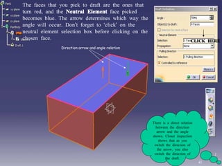 The faces that you pick to draft are the ones that turn red, and the  Neutral Element  face picked becomes blue. The arrow determines which way the angle will occur. Don’t forget to ‘click’ on the neutral element selection box before clicking on the chosen face. Direction arrow and angle relation There is a direct relation between the direction arrow and the angle shown. Closer inspection shows that as you switch the direction of the arrow, you also switch the direction of the draft. CLICK HERE 45 