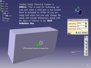 Another handy Dress-Up Feature is  SHELL . This is used for ‘hollowing out’  your part when a solid part is not needed. Shell is defaulted to .079in (if you are using inch units) but you may change the inside and outside dimensions, along with the faces to remove, in the  Shell Definition Box . shell .079in default shown on chosen face 47 