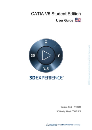 CATIA V5 Student Edition
User Guide
Version 1.6.0 - 7/1/2014
Written by: Hervé FOUCHER
3DS.COM©DassaultSystèmes|ConfidentialInformation|5/23/14|ref.:3DS_Document_2014
 