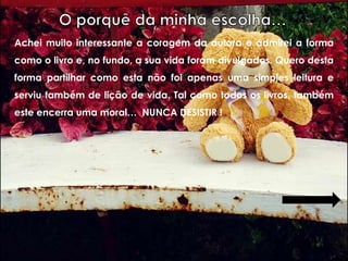 Achei muito interessante a coragem da autora e admirei a forma
como o livro e, no fundo, a sua vida foram divulgados. Quero desta
forma partilhar como esta não foi apenas uma simples leitura e
serviu também de lição de vida. Tal como todos os livros, também
este encerra uma moral… NUNCA DESISTIR !