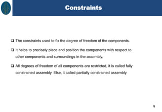 Constraints
9
 The constraints used to fix the degree of freedom of the components.
 It helps to precisely place and position the components with respect to
other components and surroundings in the assembly.
 All degrees of freedom of all components are restricted, it is called fully
constrained assembly. Else, it called partially constrained assembly.
 