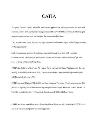 CATIA
Designing Creators require particular instruments, applications, and programming to create and
examine another item. Configuration engineers use PC supported Plan (computer aided design)
programming to create, test, and work on the instrument of the item.
They need to make a plan from portraying to the examination of each part by fulfilling every one
of the requirements.
Such programming assists with making a reasonable image of an item with complete
examination and configuration construction to decrease the defects in the item configuration
prior to going to the assembling stage.
CATIA (the full type of CATIA is PC Helped Three-Layered Intelligent Application) is the most
broadly utilized Plan instrument from Dassault Frameworks. A total suite integrates computer
aided design, CAM, and CAE.
CATIA conveys 3D plan, CAE, CAM, and Item Lifecycle The board (PLM) arrangements. The
product is regularly utilized in assembling enterprises and Unique Hardware Makers (OEMs) to
build the most common way of planning, dissecting, and the board of new items.
CATIA is a strong model instrument that consolidates 3D parametric elements with 2D devices
and even tends to each plan to-assembling process.
 