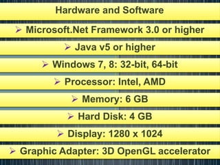 Hardware and Software
 Microsoft.Net Framework 3.0 or higher
 Java v5 or higher
 Windows 7, 8: 32-bit, 64-bit
 Processor: Intel, AMD
 Memory: 6 GB
 Hard Disk: 4 GB
 Display: 1280 x 1024
 Graphic Adapter: 3D OpenGL accelerator
 