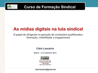 Curso de Formação Sindical
Uso licenciado sob
Creative Commons
• Atribuição
•Uso não comercial
As mídias digitais na luta sindical
O papel do dirigente na geração de conteúdos qualificados:
formação, visibilidade e engajamento
catia.lassalvia@gmail.com
Cátia Lassalvia
Belém - 5 e 6 setembro 2013
 