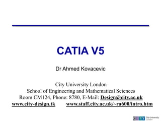 CATIA V5
Dr Ahmed Kovacevic
City University London
School of Engineering and Mathematical Sciences
Room CM124, Phone: 8780, E-Mail: Design@city.ac.uk
www.city-design.tk www.staff.city.ac.uk/~ra600/intro.htm
 