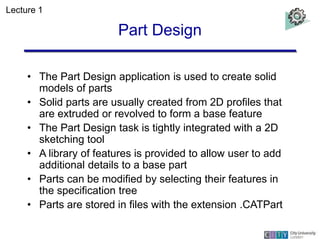 Part Design
• The Part Design application is used to create solid
models of parts
• Solid parts are usually created from 2...