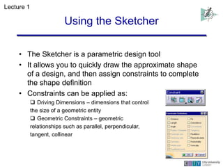 Using the Sketcher
• The Sketcher is a parametric design tool
• It allows you to quickly draw the approximate shape
of a d...