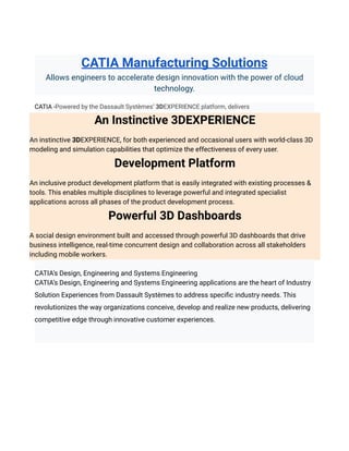 CATIA Manufacturing Solutions
Allows engineers to accelerate design innovation with the power of cloud
technology.
CATIA -Powered by the Dassault Systèmes’ 3DEXPERIENCE platform, delivers
An Instinctive 3DEXPERIENCE
An instinctive 3DEXPERIENCE, for both experienced and occasional users with world-class 3D
modeling and simulation capabilities that optimize the effectiveness of every user.
Development Platform
An inclusive product development platform that is easily integrated with existing processes &
tools. This enables multiple disciplines to leverage powerful and integrated specialist
applications across all phases of the product development process.
Powerful 3D Dashboards
A social design environment built and accessed through powerful 3D dashboards that drive
business intelligence, real-time concurrent design and collaboration across all stakeholders
including mobile workers.
CATIA’s Design, Engineering and Systems Engineering
CATIA’s Design, Engineering and Systems Engineering applications are the heart of Industry
Solution Experiences from Dassault Systèmes to address specific industry needs. This
revolutionizes the way organizations conceive, develop and realize new products, delivering
competitive edge through innovative customer experiences.
 