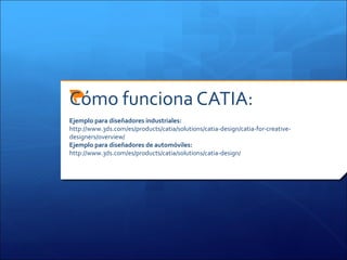 Cómo funciona CATIA:
Ejemplo para diseñadores industriales:
http://www.3ds.com/es/products/catia/solutions/catia-design/catia-for-creative-
designers/overview/
Ejemplo para diseñadores de automóviles:
http://www.3ds.com/es/products/catia/solutions/catia-design/
 