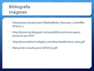Bibliografía
Imágenes

 http://www.virtualcorsair.fr/flotte/flotte_francaise_1.htm#flo
  tfrance_1
 http://lazzernrg.blogspot.mx/2007/08/los-primeros-pasos-
  proyecto-pss.html
 http://www.edstechnologies.com/download/history-catia.pdf

 Manual de consulta para CATIA V5 pdf.
 