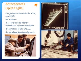 Antecedentes
(1967 a 1981)
En 1977 inicia el desarrollo de CATIA,
antes CATI.
Necesidades:
-Reducir el ciclo de diseño y
manufactura a 4 veces más rápido.
-Desarrollo de el 3D y CADAM.
-Desarrollo de Aviaciones Dassault.
 