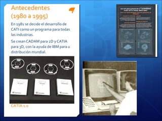 Antecedentes
(1980 a 1995)
En 1981 se decide el desarrollo de
CATI como un programa para todas
las industrias.
Se crean CADAM para 2D y CATIA
para 3D, con la ayuda de IBM para u
distribución mundial.




CATIA 1.0
 