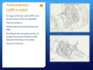Antecedentes
(1980 a 1995)
En 1991 la Versión 3 de CATIA crea
los primeros muck-ups digitales.
Para la versión 4:
Independencia de el hardware de
IBM.
El enfoque de mercado cambia, el
programa ya esta dirigido a todo
tipo de industrias y mercados.
Hay 8 mil clientes.
 