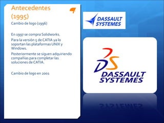 Antecedentes
(1995)
Cambio de logo (1996)

En 1997 se compra Solidworks.
Para la versión 5 de CATIA ya lo
soportan las plataformas UNIX y
Windows.
Posteriormente se siguen adquiriendo
compañías para completar las
soluciones de CATIA.

Cambio de logo en 2001
 