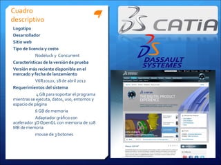 Cuadro
descriptivo
Logotipo
Desarrollador
Sitio web
Tipo de licencia y costo
            Nodeluck y Concurrent
Características de la versión de prueba
Versión más reciente disponible en el
mercado y fecha de lanzamiento
            V6R2012x, 18 de abril 2012
Requerimientos del sistema
            4 GB para soportar el programa
mientras se ejecuta, datos, uso, entornos y
espacio de página
            6 GB de memoria
            Adaptador gráfico con
acelerador 3D OpenGL con memoria de 128
MB de memoria
            mouse de 3 botones
 