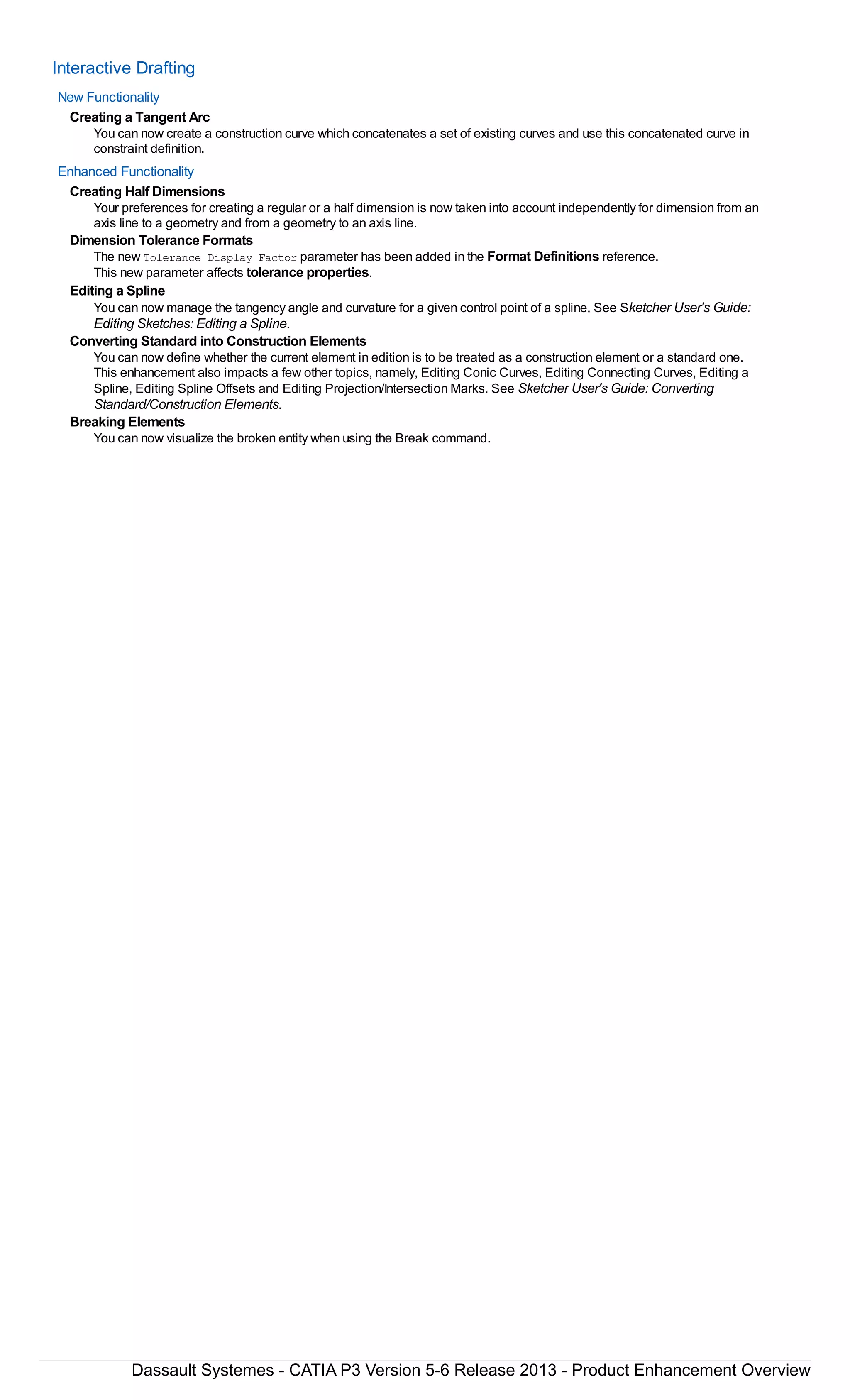 Interactive Drafting
New Functionality
Creating a Tangent Arc
You can now create a construction curve which concatenates a set of existing curves and use this concatenated curve in
constraint definition.
Enhanced Functionality
Creating Half Dimensions
Your preferences for creating a regular or a half dimension is now taken into account independently for dimension from an
axis line to a geometry and from a geometry to an axis line.
Dimension Tolerance Formats
The new Tolerance Display Factor parameter has been added in the Format Definitions reference.
This new parameter affects tolerance properties.
Editing a Spline
You can now manage the tangency angle and curvature for a given control point of a spline. See Sketcher User's Guide:
Editing Sketches: Editing a Spline.
Converting Standard into Construction Elements
You can now define whether the current element in edition is to be treated as a construction element or a standard one.
This enhancement also impacts a few other topics, namely, Editing Conic Curves, Editing Connecting Curves, Editing a
Spline, Editing Spline Offsets and Editing Projection/Intersection Marks. See Sketcher User's Guide: Converting
Standard/Construction Elements.
Breaking Elements
You can now visualize the broken entity when using the Break command.
Dassault Systemes - CATIA P3 Version 5-6 Release 2013 - Product Enhancement Overview
 