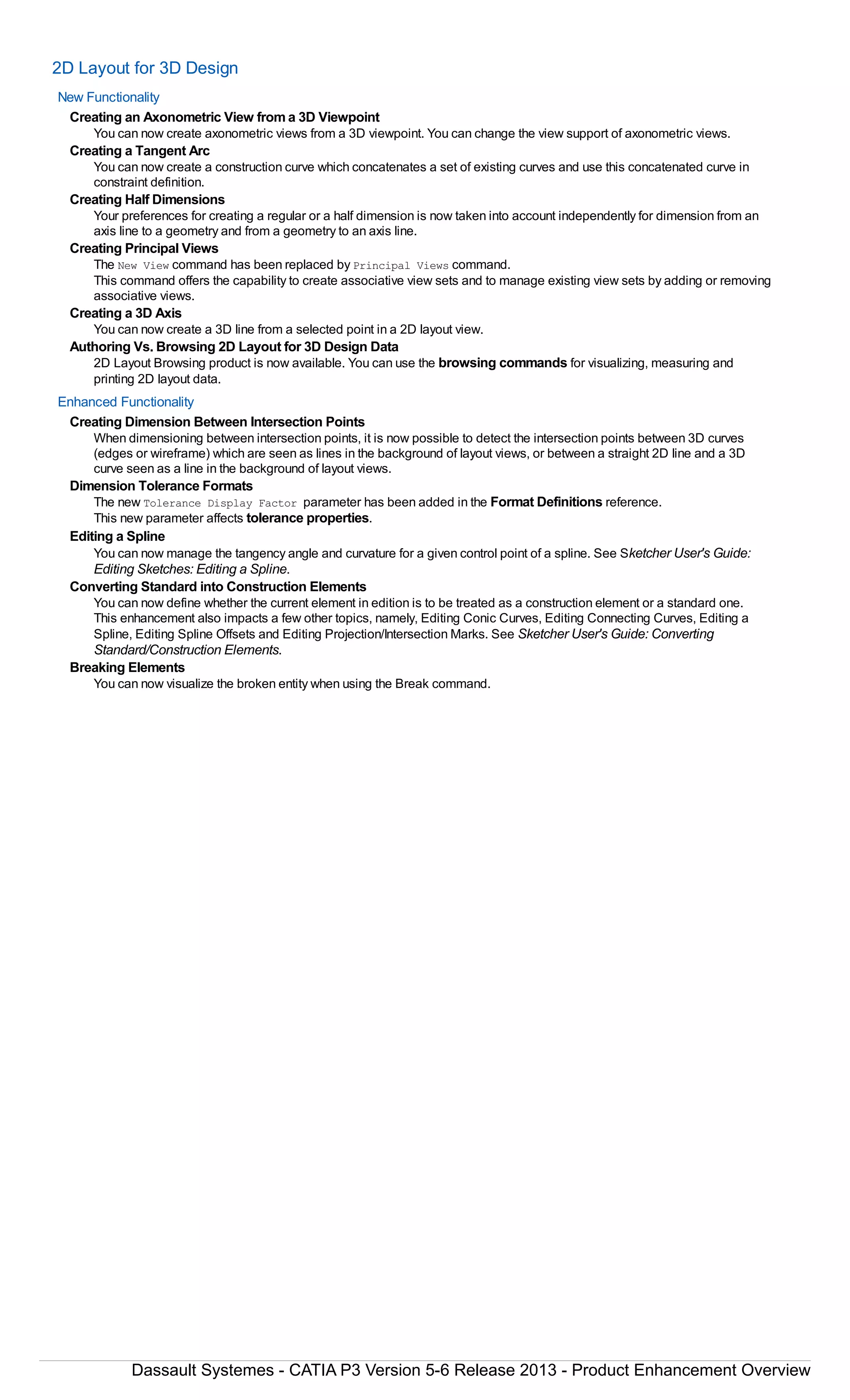 2D Layout for 3D Design
New Functionality
Creating an Axonometric View from a 3D Viewpoint
You can now create axonometric views from a 3D viewpoint. You can change the view support of axonometric views.
Creating a Tangent Arc
You can now create a construction curve which concatenates a set of existing curves and use this concatenated curve in
constraint definition.
Creating Half Dimensions
Your preferences for creating a regular or a half dimension is now taken into account independently for dimension from an
axis line to a geometry and from a geometry to an axis line.
Creating Principal Views
The New View command has been replaced by Principal Views command.
This command offers the capability to create associative view sets and to manage existing view sets by adding or removing
associative views.
Creating a 3D Axis
You can now create a 3D line from a selected point in a 2D layout view.
Authoring Vs. Browsing 2D Layout for 3D Design Data
2D Layout Browsing product is now available. You can use the browsing commands for visualizing, measuring and
printing 2D layout data.
Enhanced Functionality
Creating Dimension Between Intersection Points
When dimensioning between intersection points, it is now possible to detect the intersection points between 3D curves
(edges or wireframe) which are seen as lines in the background of layout views, or between a straight 2D line and a 3D
curve seen as a line in the background of layout views.
Dimension Tolerance Formats
The new Tolerance Display Factor parameter has been added in the Format Definitions reference.
This new parameter affects tolerance properties.
Editing a Spline
You can now manage the tangency angle and curvature for a given control point of a spline. See Sketcher User's Guide:
Editing Sketches: Editing a Spline.
Converting Standard into Construction Elements
You can now define whether the current element in edition is to be treated as a construction element or a standard one.
This enhancement also impacts a few other topics, namely, Editing Conic Curves, Editing Connecting Curves, Editing a
Spline, Editing Spline Offsets and Editing Projection/Intersection Marks. See Sketcher User's Guide: Converting
Standard/Construction Elements.
Breaking Elements
You can now visualize the broken entity when using the Break command.
Dassault Systemes - CATIA P3 Version 5-6 Release 2013 - Product Enhancement Overview
 