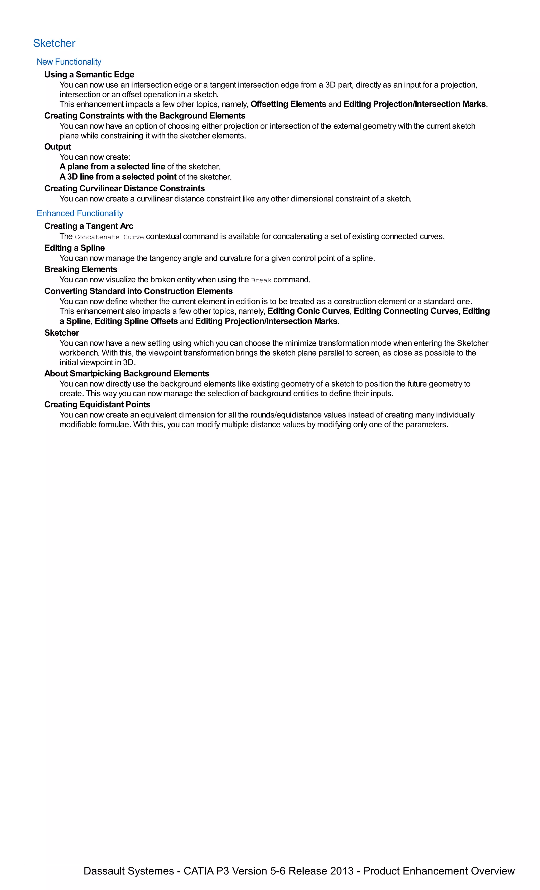 Sketcher
New Functionality
Using a Semantic Edge
You can now use an intersection edge or a tangent intersection edge from a 3D part, directly as an input for a projection,
intersection or an offset operation in a sketch.
This enhancement impacts a few other topics, namely, Offsetting Elements and Editing Projection/Intersection Marks.
Creating Constraints with the Background Elements
You can now have an option of choosing either projection or intersection of the external geometry with the current sketch
plane while constraining it with the sketcher elements.
Output
You can now create:
Aplane from a selected line of the sketcher.
A3D line from a selected point of the sketcher.
Creating Curvilinear Distance Constraints
You can now create a curvilinear distance constraint like any other dimensional constraint of a sketch.
Enhanced Functionality
Creating a Tangent Arc
The Concatenate Curve contextual command is available for concatenating a set of existing connected curves.
Editing a Spline
You can now manage the tangency angle and curvature for a given control point of a spline.
Breaking Elements
You can now visualize the broken entity when using the Break command.
Converting Standard into Construction Elements
You can now define whether the current element in edition is to be treated as a construction element or a standard one.
This enhancement also impacts a few other topics, namely, Editing Conic Curves, Editing Connecting Curves, Editing
a Spline, Editing Spline Offsets and Editing Projection/Intersection Marks.
Sketcher
You can now have a new setting using which you can choose the minimize transformation mode when entering the Sketcher
workbench. With this, the viewpoint transformation brings the sketch plane parallel to screen, as close as possible to the
initial viewpoint in 3D.
About Smartpicking Background Elements
You can now directly use the background elements like existing geometry of a sketch to position the future geometry to
create. This way you can now manage the selection of background entities to define their inputs.
Creating Equidistant Points
You can now create an equivalent dimension for all the rounds/equidistance values instead of creating many individually
modifiable formulae. With this, you can modify multiple distance values by modifying only one of the parameters.
Dassault Systemes - CATIA P3 Version 5-6 Release 2013 - Product Enhancement Overview
 